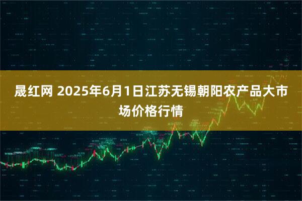 晟红网 2025年6月1日江苏无锡朝阳农产品大市场价格行情