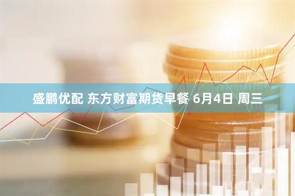盛鹏优配 东方财富期货早餐 6月4日 周三