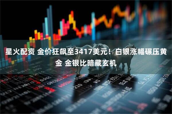 星火配资 金价狂飙至3417美元！白银涨幅碾压黄金 金银比暗藏玄机