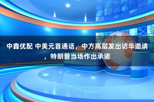 中鑫优配 中美元首通话，中方高层发出访华邀请，特朗普当场作出承诺