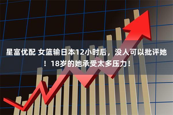 星富优配 女篮输日本12小时后，没人可以批评她！18岁的她承受太多压力！