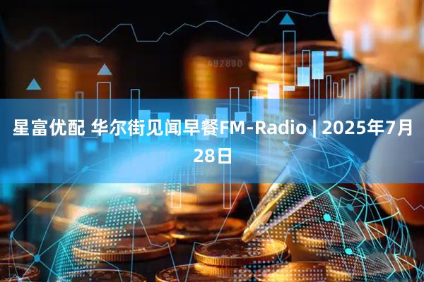 星富优配 华尔街见闻早餐FM-Radio | 2025年7月28日