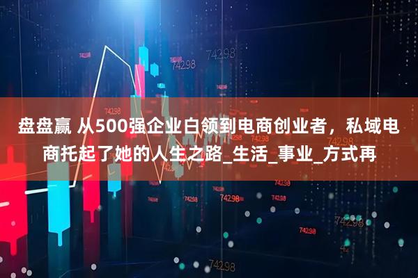 盘盘赢 从500强企业白领到电商创业者，私域电商托起了她的人生之路_生活_事业_方式再