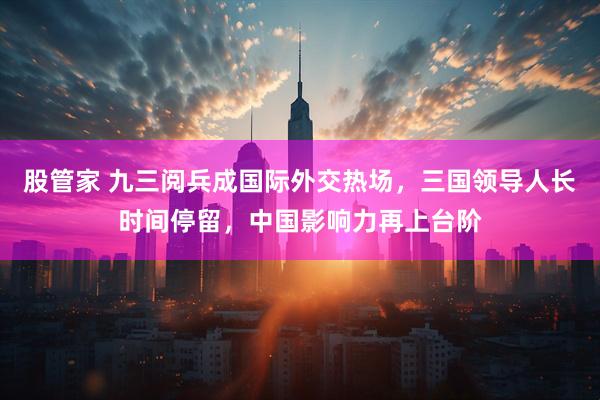 股管家 九三阅兵成国际外交热场，三国领导人长时间停留，中国影响力再上台阶