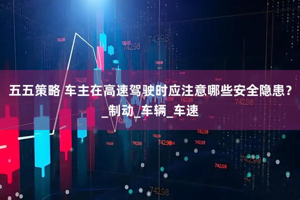 五五策略 车主在高速驾驶时应注意哪些安全隐患？_制动_车辆_车速