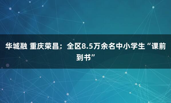 华城融 重庆荣昌：全区8.5万余名中小学生“课前到书”