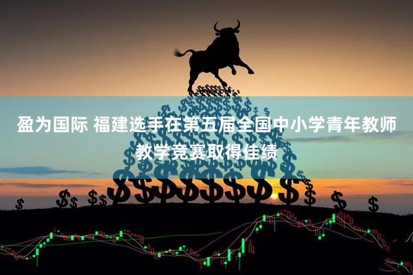 盈为国际 福建选手在第五届全国中小学青年教师教学竞赛取得佳绩
