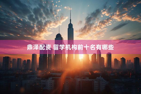 鼎泽配资 留学机构前十名有哪些