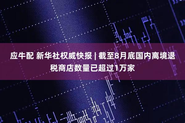 应牛配 新华社权威快报 | 截至8月底国内离境退税商店数量已超过1万家
