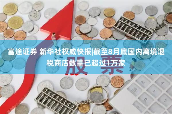 富途证券 新华社权威快报|截至8月底国内离境退税商店数量已超过1万家