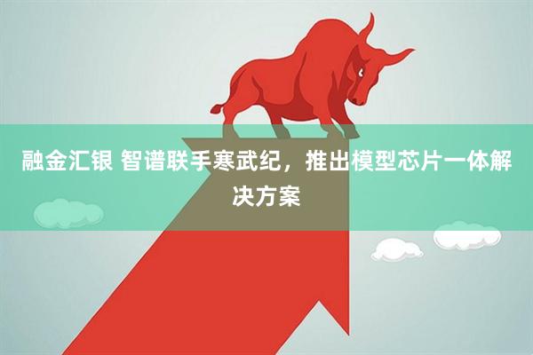 融金汇银 智谱联手寒武纪，推出模型芯片一体解决方案