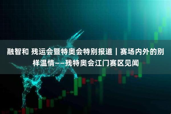 融智和 残运会暨特奥会特别报道｜赛场内外的别样温情——残特奥会江门赛区见闻