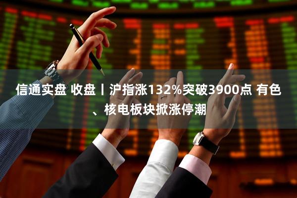 信通实盘 收盘丨沪指涨132%突破3900点 有色、核电板块掀涨停潮