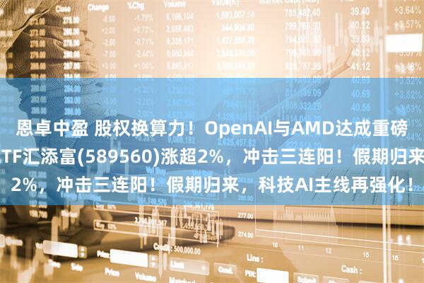 恩卓中盈 股权换算力！OpenAI与AMD达成重磅合作！科创人工智能ETF汇添富(589560)涨超2%，冲击三连阳！假期归来，科技AI主线再强化！