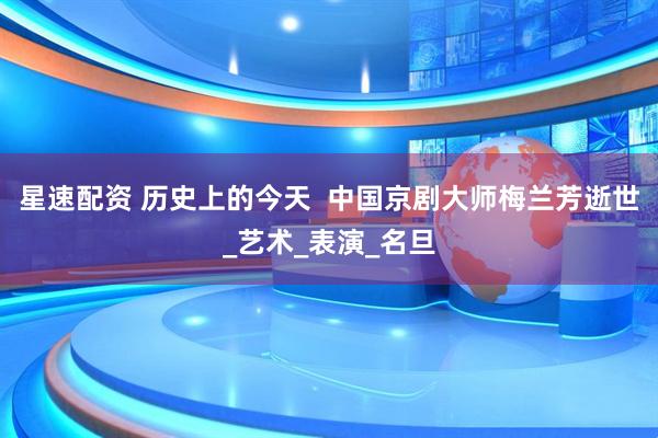 星速配资 历史上的今天  中国京剧大师梅兰芳逝世_艺术_表演_名旦